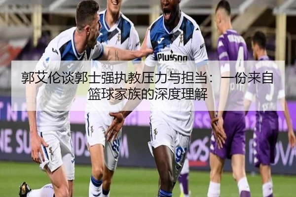 郭艾伦谈郭士强执教压力与担当：一份来自篮球家族的深度理解